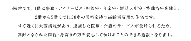 5階建てで、1階に事務・デイサービス・相談室・音楽室・短期入所室・特殊浴室を備え、2階から5階までに38室の居室を持つ高齢者専用の住宅です。すぐ近くに大西病院があり、連携した医療・介護のサービスが受けられるため、高齢となられた肉親・身寄りの方を安心して預けることのできる施設となります。